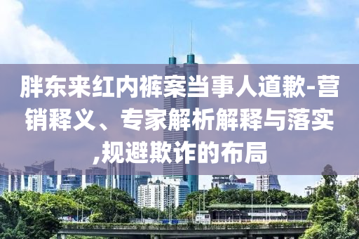 胖東來紅內(nèi)褲案當(dāng)事人道歉-營銷釋義、專家解析解釋與落實(shí),規(guī)避欺詐的布局