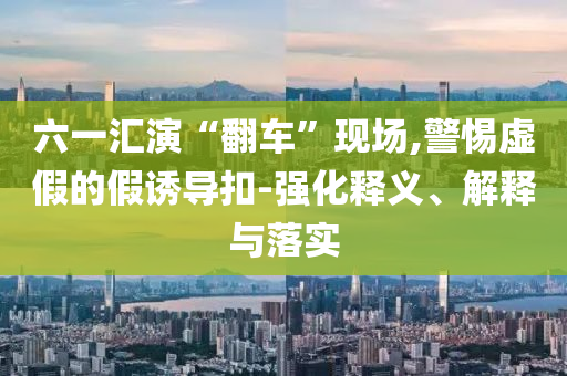 六一匯演“翻車(chē)”現(xiàn)場(chǎng),警惕虛假的假誘導(dǎo)扣-強(qiáng)化釋義、解釋與落實(shí)