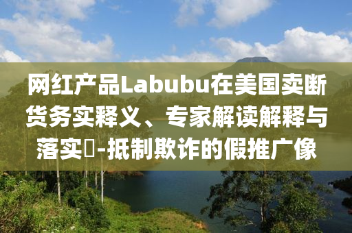 網(wǎng)紅產(chǎn)品Labubu在美國(guó)賣(mài)斷貨務(wù)實(shí)釋義、專家解讀解釋與落實(shí)?-抵制欺詐的假推廣像