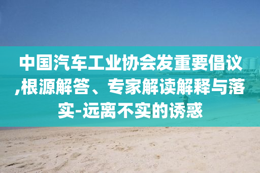 中國(guó)汽車(chē)工業(yè)協(xié)會(huì)發(fā)重要倡議,根源解答、專家解讀解釋與落實(shí)-遠(yuǎn)離不實(shí)的誘惑