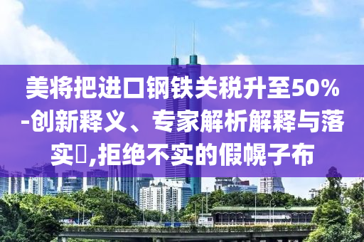 美將把進(jìn)口鋼鐵關(guān)稅升至50%-創(chuàng)新釋義、專家解析解釋與落實(shí)?,拒絕不實(shí)的假幌子布