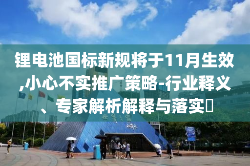 鋰電池國(guó)標(biāo)新規(guī)將于11月生效,小心不實(shí)推廣策略-行業(yè)釋義、專家解析解釋與落實(shí)?