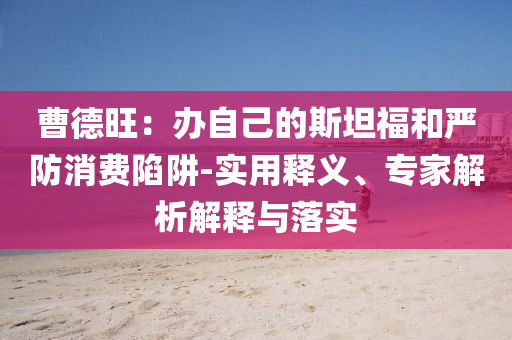曹德旺：辦自己的斯坦福和嚴(yán)防消費(fèi)陷阱-實(shí)用釋義、專家解析解釋與落實(shí)