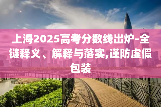 上海2025高考分?jǐn)?shù)線出爐-全鏈釋義、解釋與落實(shí),謹(jǐn)防虛假包裝