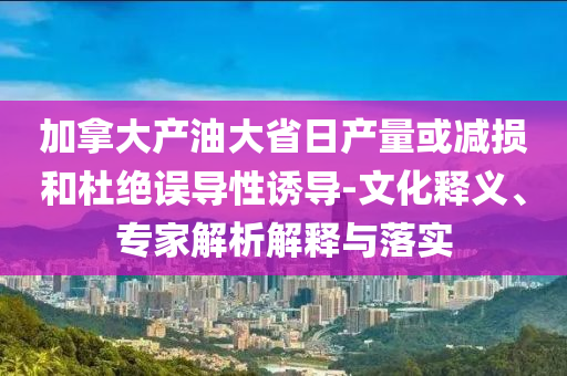 加拿大產(chǎn)油大省日產(chǎn)量或減損和杜絕誤導(dǎo)性誘導(dǎo)-文化釋義、專家解析解釋與落實(shí)