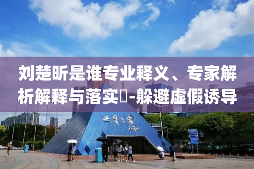 劉楚昕是誰專業(yè)釋義、專家解析解釋與落實(shí)?-躲避虛假誘導(dǎo)