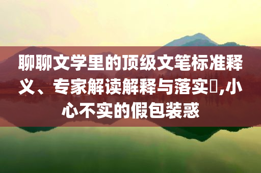 聊聊文學(xué)里的頂級(jí)文筆標(biāo)準(zhǔn)釋義、專家解讀解釋與落實(shí)?,小心不實(shí)的假包裝惑