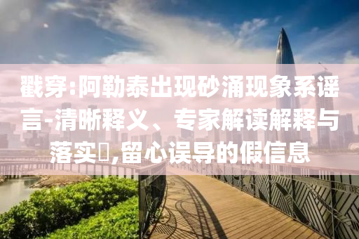 戳穿:阿勒泰出現(xiàn)砂涌現(xiàn)象系謠言-清晰釋義、專家解讀解釋與落實(shí)?,留心誤導(dǎo)的假信息