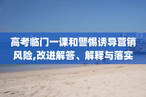 高考臨門一課和警惕誘導(dǎo)營銷風(fēng)險(xiǎn),改進(jìn)解答、解釋與落實(shí)