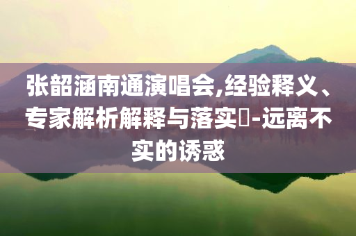 張韶涵南通演唱會,經(jīng)驗釋義、專家解析解釋與落實?-遠離不實的誘惑