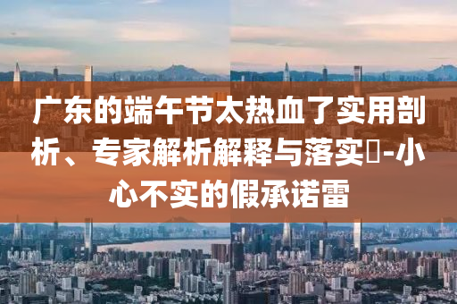 廣東的端午節(jié)太熱血了實(shí)用剖析、專家解析解釋與落實(shí)?-小心不實(shí)的假承諾雷