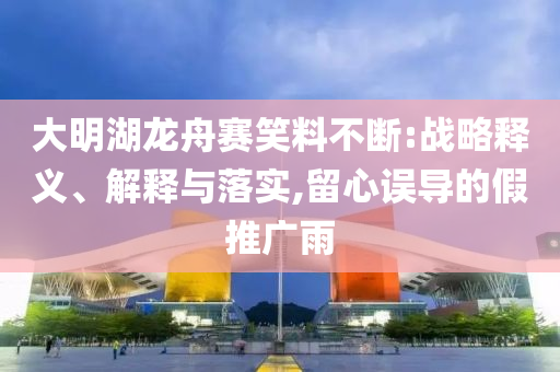 大明湖龍舟賽笑料不斷:戰(zhàn)略釋義、解釋與落實,留心誤導(dǎo)的假推廣雨