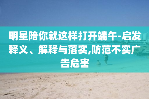 明星陪你就這樣打開端午-啟發(fā)釋義、解釋與落實,防范不實廣告危害