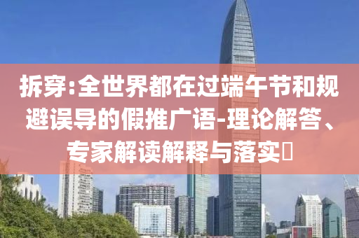 拆穿:全世界都在過端午節(jié)和規(guī)避誤導(dǎo)的假推廣語-理論解答、專家解讀解釋與落實?
