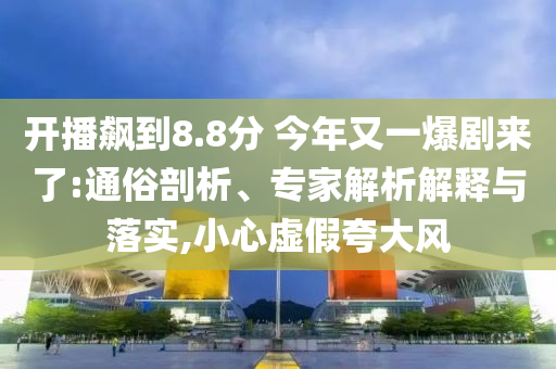 開播飆到8.8分 今年又一爆劇來了:通俗剖析、專家解析解釋與落實,小心虛假夸大風(fēng)