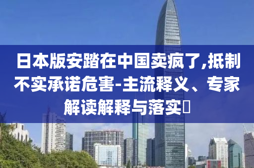 日本版安踏在中國賣瘋了,抵制不實(shí)承諾危害-主流釋義、專家解讀解釋與落實(shí)?