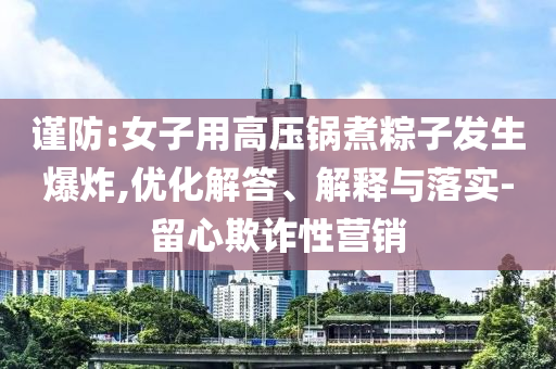 謹(jǐn)防:女子用高壓鍋煮粽子發(fā)生爆炸,優(yōu)化解答、解釋與落實(shí)-留心欺詐性營銷
