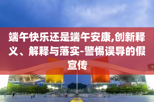 端午快樂還是端午安康,創(chuàng)新釋義、解釋與落實(shí)-警惕誤導(dǎo)的假宣傳