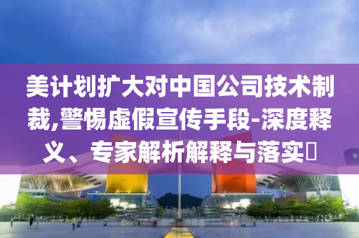 美計(jì)劃擴(kuò)大對(duì)中國公司技術(shù)制裁,警惕虛假宣傳手段-深度釋義、專家解析解釋與落實(shí)?
