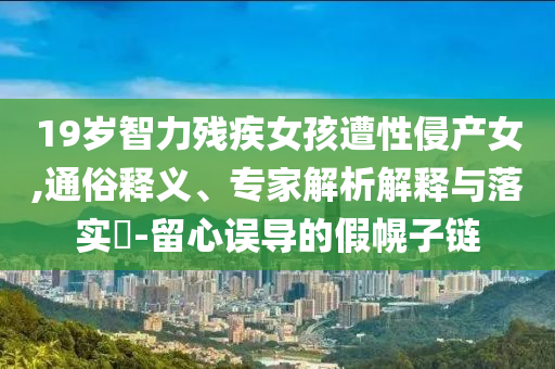 19歲智力殘疾女孩遭性侵產女,通俗釋義、專家解析解釋與落實?-留心誤導的假幌子鏈