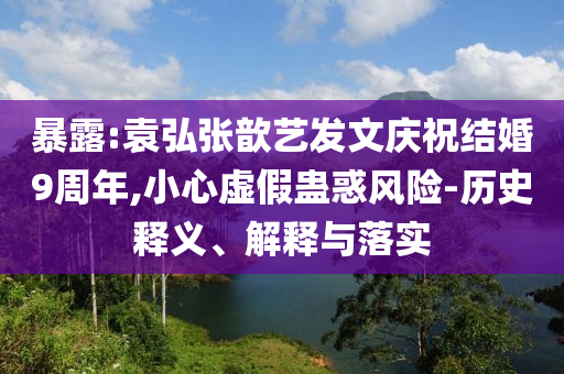 暴露:袁弘張歆藝發(fā)文慶祝結(jié)婚9周年,小心虛假蠱惑風(fēng)險(xiǎn)-歷史釋義、解釋與落實(shí)