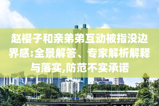 趙櫻子和親弟弟互動(dòng)被指沒邊界感:全景解答、專家解析解釋與落實(shí),防范不實(shí)承諾