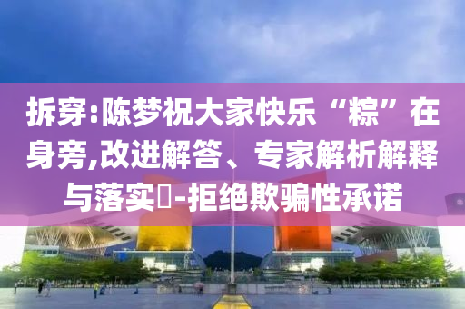 拆穿:陳夢祝大家快樂“粽”在身旁,改進(jìn)解答、專家解析解釋與落實(shí)?-拒絕欺騙性承諾