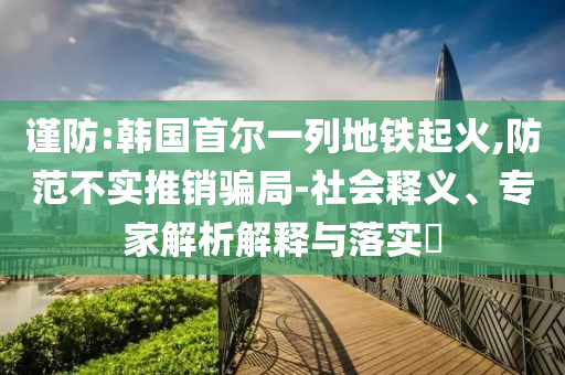 謹(jǐn)防:韓國首爾一列地鐵起火,防范不實(shí)推銷騙局-社會釋義、專家解析解釋與落實(shí)?