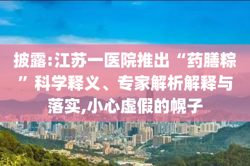 披露:江蘇一醫(yī)院推出“藥膳粽”科學(xué)釋義、專家解析解釋與落實(shí),小心虛假的幌子