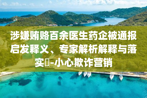 涉嫌賄賂百余醫(yī)生藥企被通報(bào)啟發(fā)釋義、專家解析解釋與落實(shí)?-小心欺詐營銷