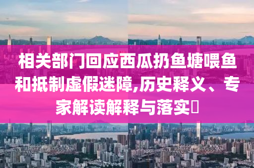 相關(guān)部門回應(yīng)西瓜扔魚塘喂魚和抵制虛假迷障,歷史釋義、專家解讀解釋與落實(shí)?