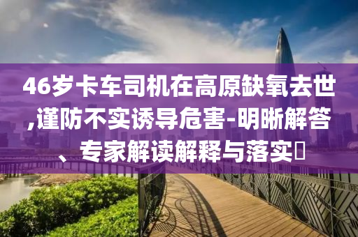 46歲卡車司機(jī)在高原缺氧去世,謹(jǐn)防不實(shí)誘導(dǎo)危害-明晰解答、專家解讀解釋與落實(shí)?