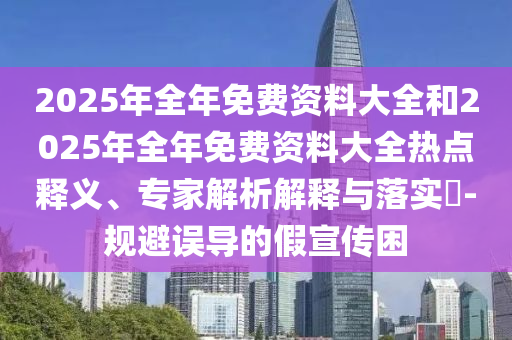 2025年全年免費資料大全和2025年全年免費資料大全熱點釋義、專家解析解釋與落實?-規(guī)避誤導(dǎo)的假宣傳困