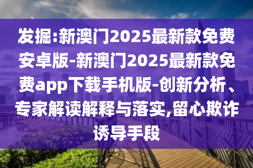 發(fā)掘:新澳門2025最新款免費安卓版-新澳門2025最新款免費app下載手機版-創(chuàng)新分析、專家解讀解釋與落實,留心欺詐誘導(dǎo)手段