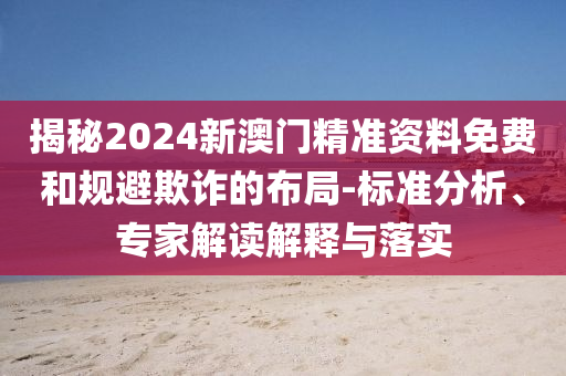 揭秘2024新澳門精準資料免費和規(guī)避欺詐的布局-標準分析、專家解讀解釋與落實