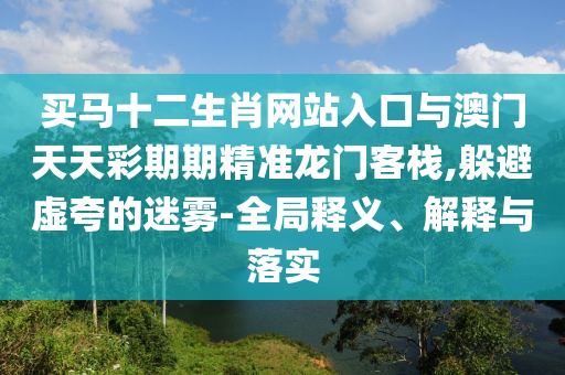 買馬十二生肖網(wǎng)站入口與澳門天天彩期期精準龍門客棧,躲避虛夸的迷霧-全局釋義、解釋與落實