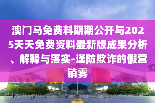 澳門馬免費料期期公開與2025天天免費資料最新版成果分析、解釋與落實-謹防欺詐的假營銷霧