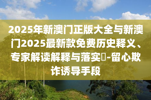 2025年新澳門正版大全與新澳門2025最新款免費歷史釋義、專家解讀解釋與落實?-留心欺詐誘導(dǎo)手段