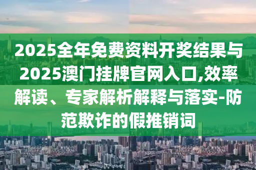 2025全年免費(fèi)資料開獎結(jié)果與2025澳門掛牌官網(wǎng)入口,效率解讀、專家解析解釋與落實(shí)-防范欺詐的假推銷詞