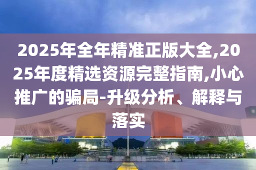 2025年全年精準(zhǔn)正版大全,2025年度精選資源完整指南,小心推廣的騙局-升級分析、解釋與落實(shí)