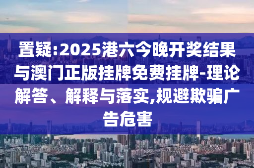 置疑:2025港六今晚開獎結(jié)果與澳門正版掛牌免費(fèi)掛牌-理論解答、解釋與落實(shí),規(guī)避欺騙廣告危害