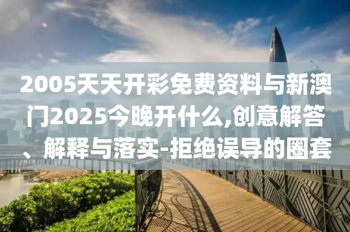 2005天天開彩免費(fèi)資料與新澳門2025今晚開什么,創(chuàng)意解答、解釋與落實(shí)-拒絕誤導(dǎo)的圈套
