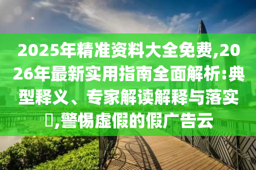 2025年精準資料大全免費,2026年最新實用指南全面解析:典型釋義、專家解讀解釋與落實?,警惕虛假的假廣告云