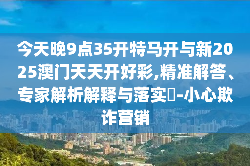 今天晚9點(diǎn)35開(kāi)特馬開(kāi)與新2025澳門(mén)天天開(kāi)好彩,精準(zhǔn)解答、專(zhuān)家解析解釋與落實(shí)?-小心欺詐營(yíng)銷(xiāo)