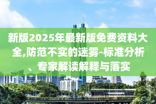 新版2025年最新版免費(fèi)資料大全,防范不實(shí)的迷霧-標(biāo)準(zhǔn)分析、專(zhuān)家解讀解釋與落實(shí)