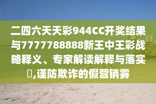 二四六天天彩944CC開獎結(jié)果與7777788888新王中王彩戰(zhàn)略釋義、專家解讀解釋與落實?,謹防欺詐的假營銷霧