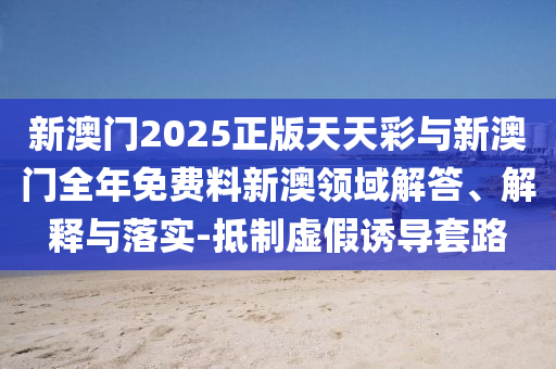 新澳門2025正版天天彩與新澳門全年免費(fèi)料新澳領(lǐng)域解答、解釋與落實(shí)-抵制虛假誘導(dǎo)套路