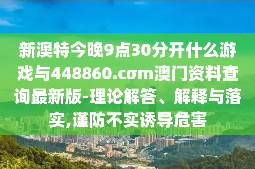 新澳特今晚9點(diǎn)30分開什么游戲與448860.cσm澳門資料查詢最新版-理論解答、解釋與落實(shí),謹(jǐn)防不實(shí)誘導(dǎo)危害