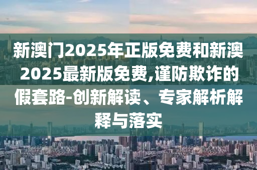 新澳門2025年正版免費(fèi)和新澳2025最新版免費(fèi),謹(jǐn)防欺詐的假套路-創(chuàng)新解讀、專家解析解釋與落實(shí)