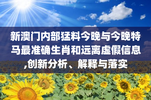 新澳門內(nèi)部猛料今晚與今晚特馬最準(zhǔn)確生肖和遠(yuǎn)離虛假信息,創(chuàng)新分析、解釋與落實(shí)